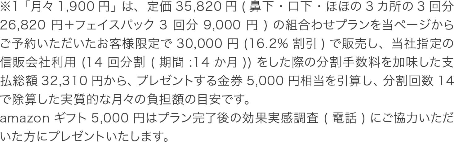 ※1「月々1,900円」は、定価35,820円(鼻下・口下・ほほの3カ所の3回分26,820円＋フェイスパック3回分9,000円)の組合わせプランを当ページからご予約いただいたお客様限定で30,000円(16.2%割引)で販売し、当社指定の信販会社利用(14回分割(期間:14か月))をした際の分割手数料を加味した支払総額32,310円から、プレゼントする金券5,000円相当を引算し、分割回数14で除算した実質的な月々の負担額の目安です。
amazonギフト5,000円はプラン完了後の効果実感調査(電話)にご協力いただいた方にプレゼントいたします。